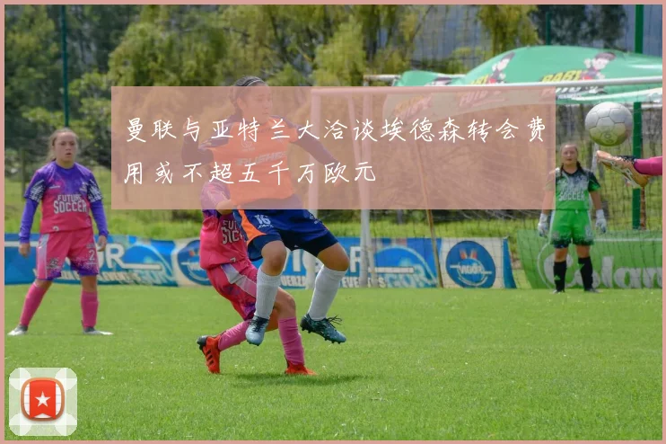 曼联与亚特兰大洽谈埃德森转会费用或不超五千万欧元