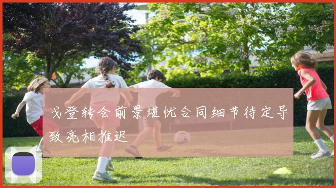 戈登转会前景堪忧合同细节待定导致亮相推迟