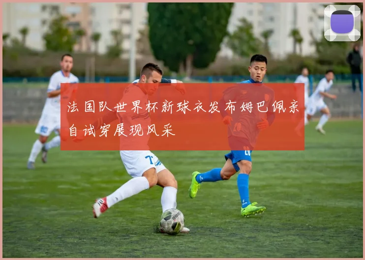 法国队世界杯新球衣发布姆巴佩亲自试穿展现风采