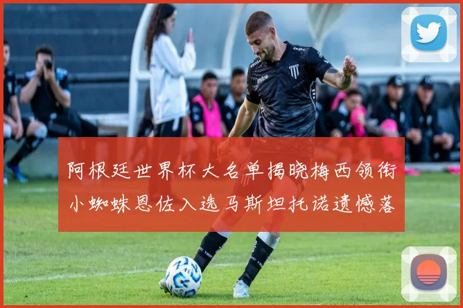 阿根廷世界杯大名单揭晓梅西领衔小蜘蛛恩佐入选马斯坦托诺遗憾落选
