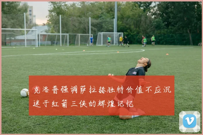 克洛普强调萨拉赫独特价值不应沉迷于红箭三侠的辉煌记忆