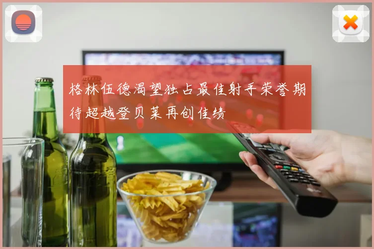 格林伍德渴望独占最佳射手荣誉期待超越登贝莱再创佳绩