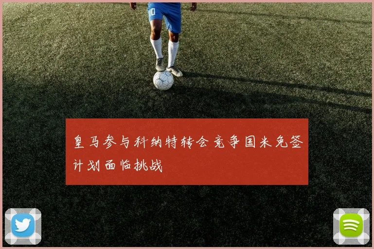 皇马参与科纳特转会竞争国米免签计划面临挑战