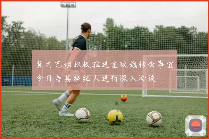 费内巴切积极推进金玟哉转会事宜今日与其经纪人进行深入洽谈