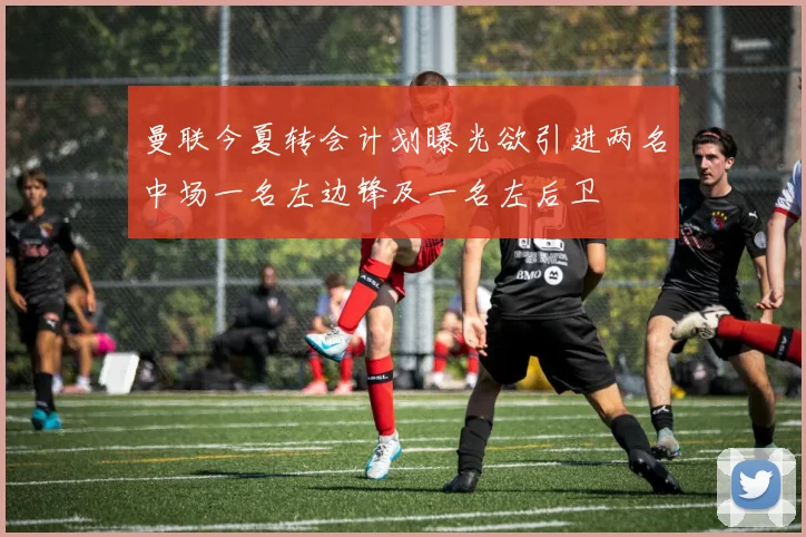 曼联今夏转会计划曝光欲引进两名中场一名左边锋及一名左后卫