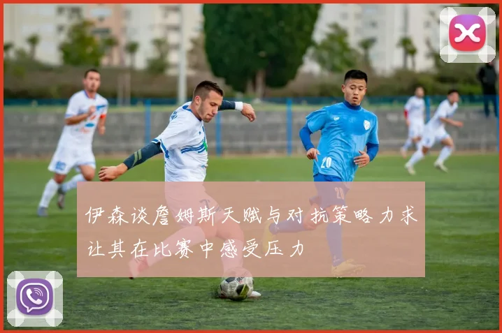 伊森谈詹姆斯天赋与对抗策略力求让其在比赛中感受压力